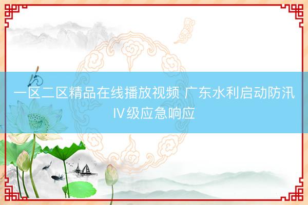 一区二区精品在线播放视频 广东水利启动防汛Ⅳ级应急响应
