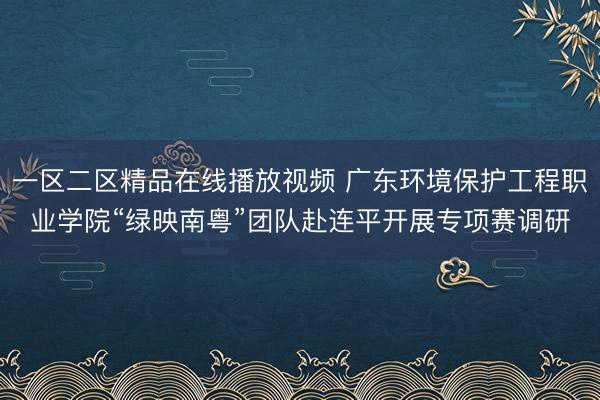 一区二区精品在线播放视频 广东环境保护工程职业学院“绿映南粤”团队赴连平开展专项赛调研