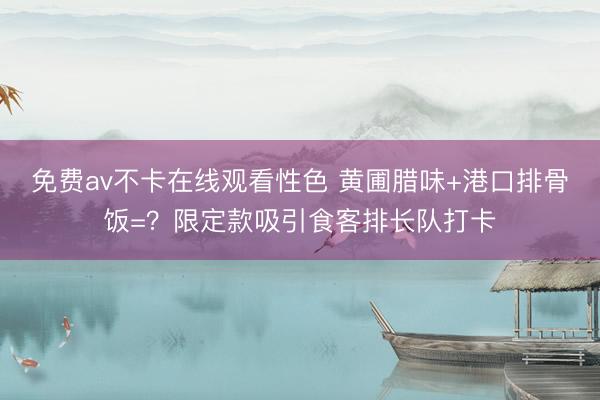 免费av不卡在线观看性色 黄圃腊味+港口排骨饭=？限定款吸引食客排长队打卡
