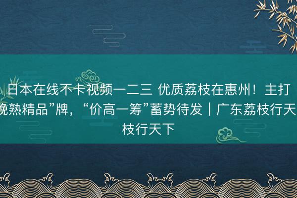 日本在线不卡视频一二三 优质荔枝在惠州！主打“晚熟精品”牌，“价高一筹”蓄势待发｜广东荔枝行天下