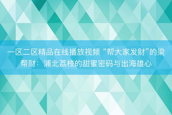 一区二区精品在线播放视频 “帮大家发财”的梁帮财：浦北荔枝的甜蜜密码与出海雄心