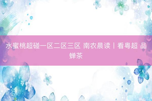 水蜜桃超碰一区二区三区 南农晨读丨看粤超 品蝉茶