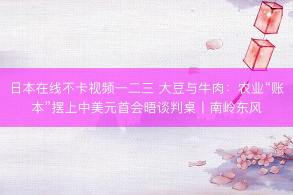 日本在线不卡视频一二三 大豆与牛肉：农业“账本”摆上中美元首会晤谈判桌丨南岭东风