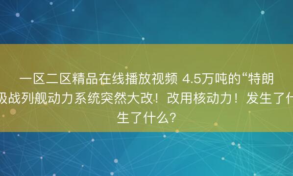一区二区精品在线播放视频 4.5万吨的“特朗普”级战列舰动力系统突然大改！改用核动力！发生了什么？