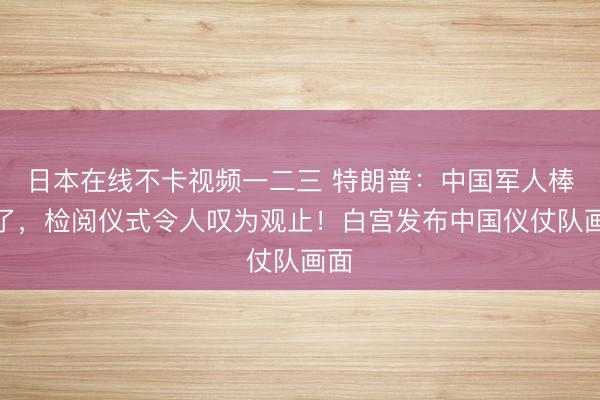 日本在线不卡视频一二三 特朗普：中国军人棒极了，检阅仪式令人叹为观止！白宫发布中国仪仗队画面