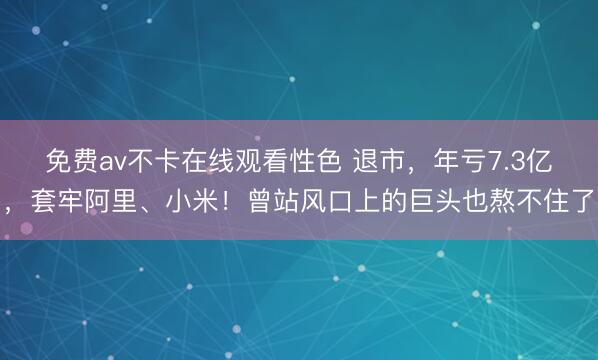 免费av不卡在线观看性色 退市，年亏7.3亿，套牢阿里、小米！曾站风口上的巨头也熬不住了