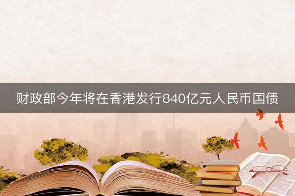 财政部今年将在香港发行840亿元人民币国债