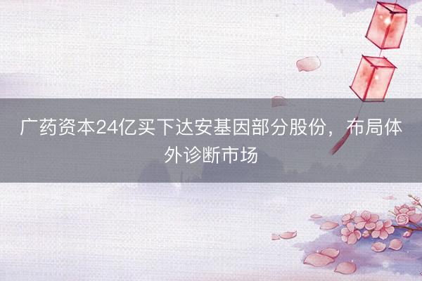 广药资本24亿买下达安基因部分股份，布局体外诊断市场