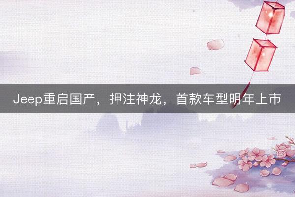 Jeep重启国产，押注神龙，首款车型明年上市