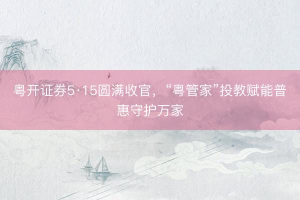 粤开证券5·15圆满收官，“粤管家”投教赋能普惠守护万家