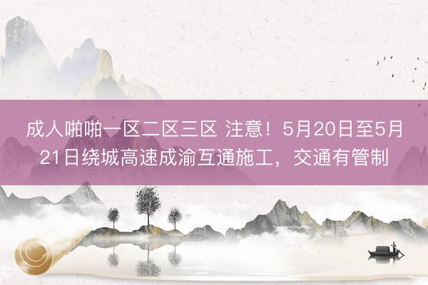 成人啪啪一区二区三区 注意！5月20日至5月21日绕城高速成渝互通施工，交通有管制