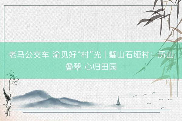 老马公交车 渝见好“村”光 | 璧山石垭村：历山叠翠 心归田园