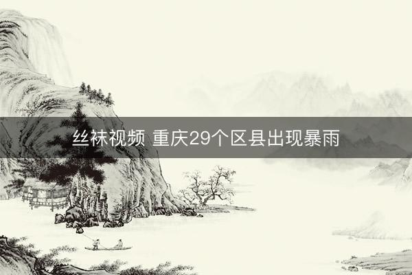 丝袜视频 重庆29个区县出现暴雨