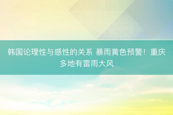 韩国论理性与感性的关系 暴雨黄色预警！重庆多地有雷雨大风
