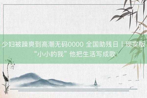 少妇被躁爽到高潮无码0000 全国助残日丨现实版 “小小的我” 他把生活写成歌