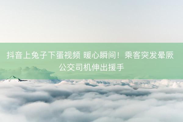 抖音上兔子下蛋视频 暖心瞬间！乘客突发晕厥 公交司机伸出援手