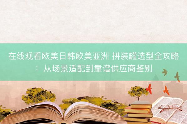 在线观看欧美日韩欧美亚洲 拼装罐选型全攻略：从场景适配到靠谱供应商鉴别