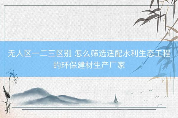 无人区一二三区别 怎么筛选适配水利生态工程的环保建材生产厂家