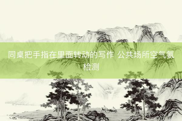 同桌把手指在里面转动的写作 公共场所空气氨检测