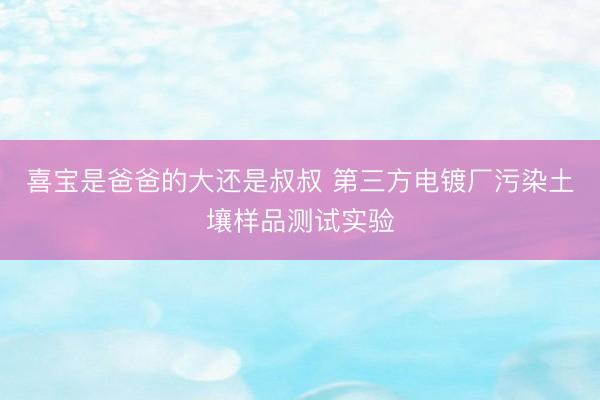 喜宝是爸爸的大还是叔叔 第三方电镀厂污染土壤样品测试实验