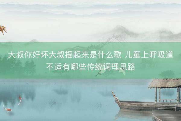 大叔你好坏大叔摇起来是什么歌 儿童上呼吸道不适有哪些传统调理思路