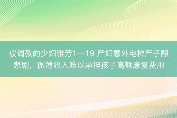 被调教的少妇雅芳1一19 产妇意外电梯产子酿悲剧，微薄收入难以承担孩子高额康复费用