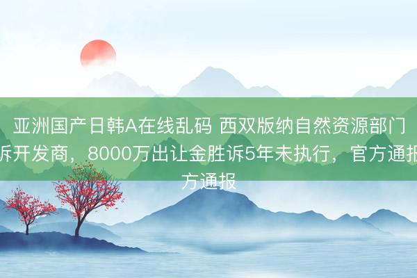 亚洲国产日韩A在线乱码 西双版纳自然资源部门诉开发商，8000万出让金胜诉5年未执行，官方通报