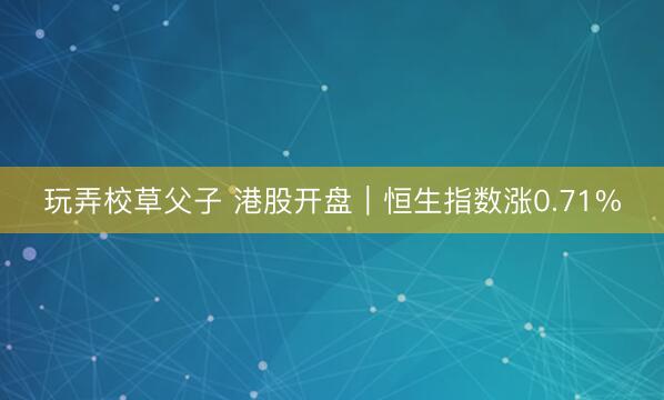玩弄校草父子 港股开盘｜恒生指数涨0.71%