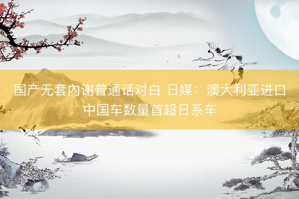 国产无套內谢普通话对白 日媒：澳大利亚进口中国车数量首超日系车