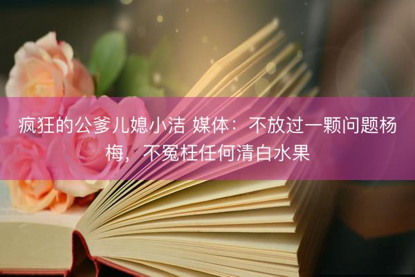 疯狂的公爹儿媳小洁 媒体：不放过一颗问题杨梅，不冤枉任何清白水果