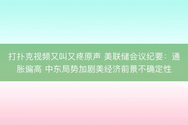 打扑克视频又叫又疼原声 美联储会议纪要：通胀偏高 中东局势加剧美经济前景不确定性