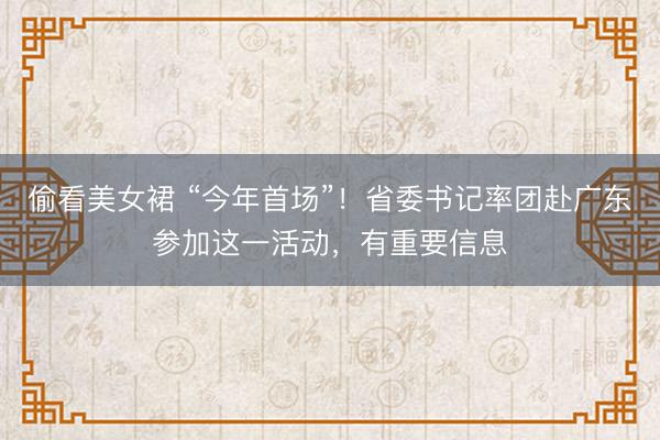 偷看美女裙 “今年首场”！省委书记率团赴广东参加这一活动，有重要信息