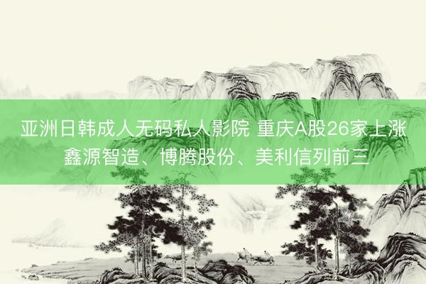 亚洲日韩成人无码私人影院 重庆A股26家上涨 鑫源智造、博腾股份、美利信列前三