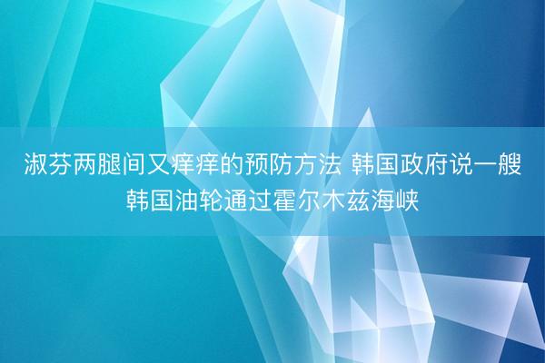 淑芬两腿间又痒痒的预防方法 韩国政府说一艘韩国油轮通过霍尔木兹海峡