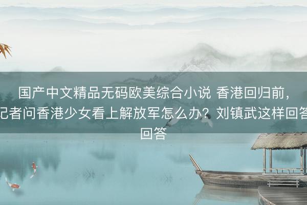 国产中文精品无码欧美综合小说 香港回归前，记者问香港少女看上解放军怎么办？刘镇武这样回答