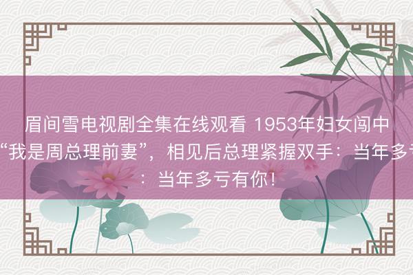 眉间雪电视剧全集在线观看 1953年妇女闯中南海：“我是周总理前妻”，相见后总理紧握双手：当年多亏有你！
