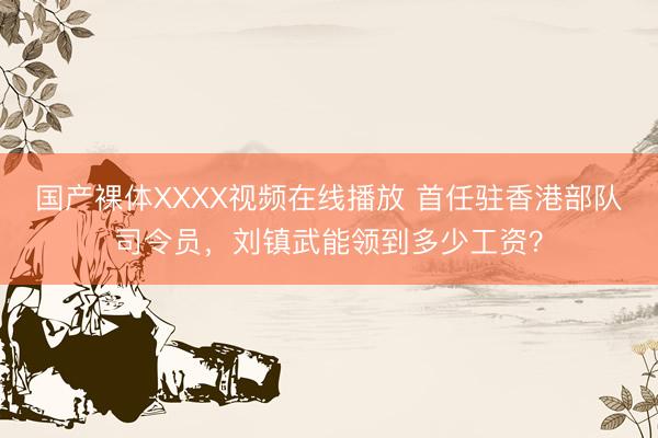 国产裸体XXXX视频在线播放 首任驻香港部队司令员，刘镇武能领到多少工资？