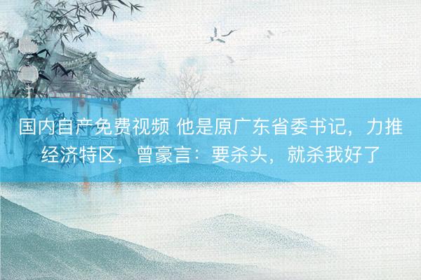 国内自产免费视频 他是原广东省委书记,力推经济特区,曾豪言:要杀头,就杀我好了