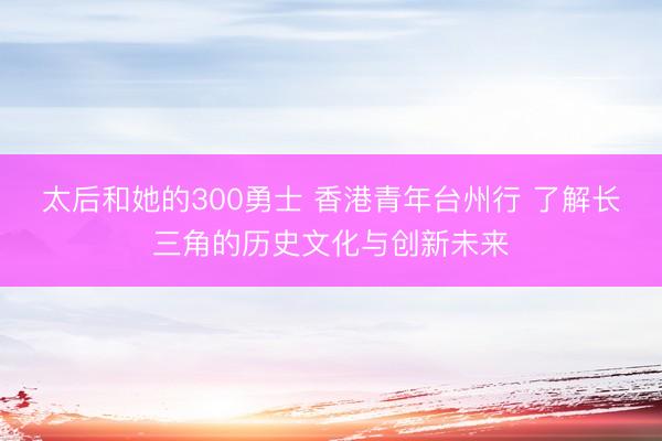 太后和她的300勇士 香港青年台州行 了解长三角的历史文化与创新未来