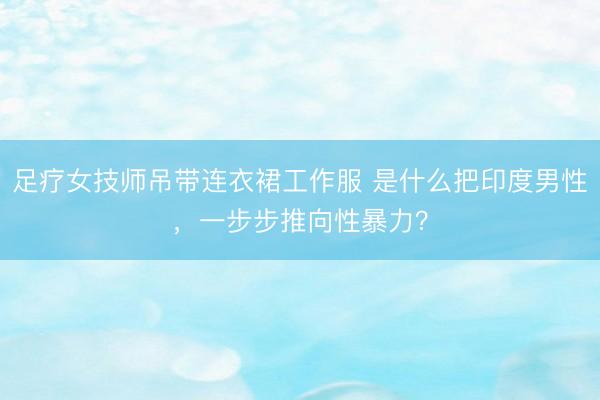 足疗女技师吊带连衣裙工作服 是什么把印度男性，一步步推向性暴力？