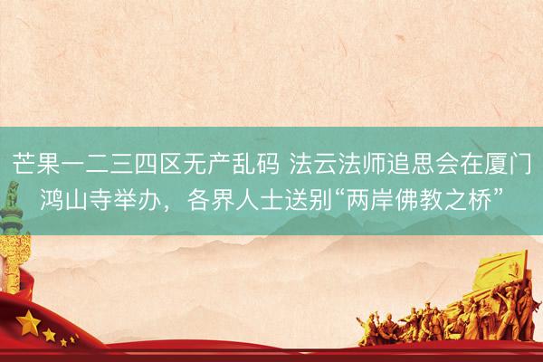 芒果一二三四区无产乱码 法云法师追思会在厦门鸿山寺举办，各界人士送别“两岸佛教之桥”