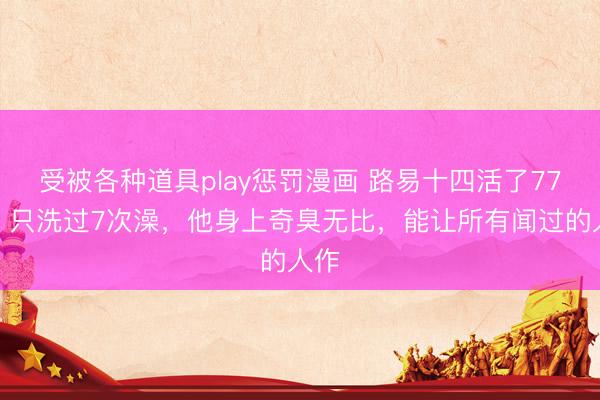 受被各种道具play惩罚漫画 路易十四活了77年，只洗过7次澡，他身上奇臭无比，能让所有闻过的人作