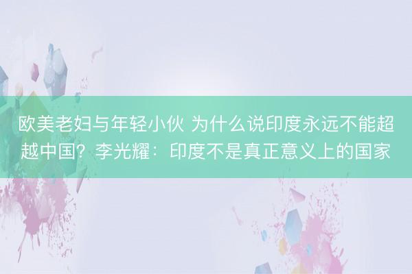 欧美老妇与年轻小伙 为什么说印度永远不能超越中国？李光耀：印度不是真正意义上的国家