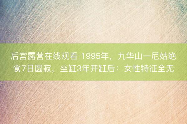 后宫露营在线观看 1995年，九华山一尼姑绝食7日圆寂，坐缸3年开缸后：女性特征全无