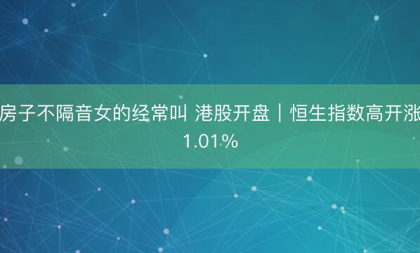 房子不隔音女的经常叫 港股开盘｜恒生指数高开涨1.01％
