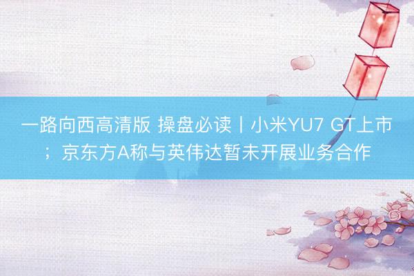 一路向西高清版 操盘必读丨小米YU7 GT上市；京东方A称与英伟达暂未开展业务合作