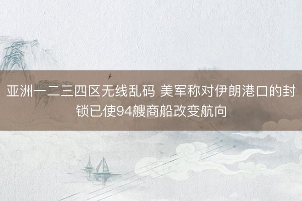 亚洲一二三四区无线乱码 美军称对伊朗港口的封锁已使94艘商船改变航向