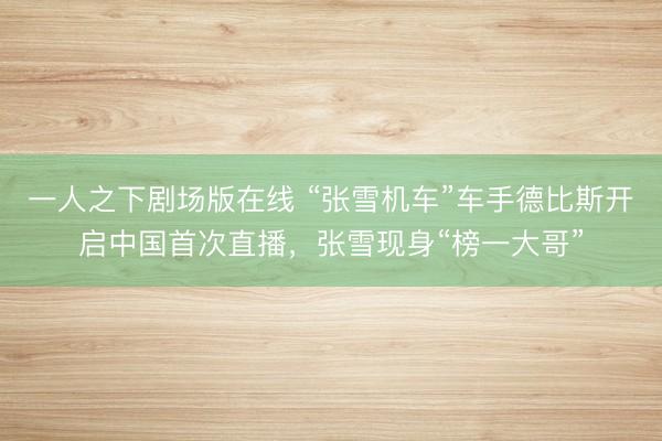一人之下剧场版在线 “张雪机车”车手德比斯开启中国首次直播,张雪现身“榜一大哥”