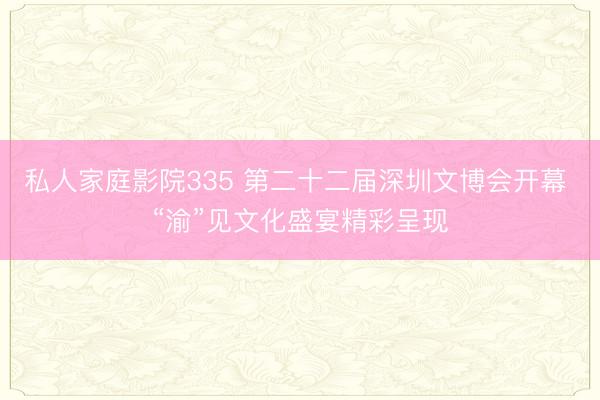 私人家庭影院335 第二十二届深圳文博会开幕 “渝”见文化盛宴精彩呈现