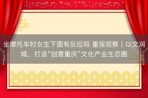 坐摩托车时女生下面有反应吗 重报观察｜以文润城，打造“创意重庆”文化产业生态圈